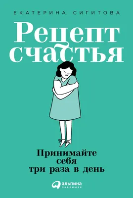Рецепт счастья: Принимайте себя три раза в день — купить книгу Сигитовой  Екатерины на сайте alpinabook.ru